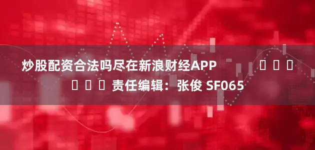炒股配资合法吗尽在新浪财经APP            						责任编辑：张俊 SF065